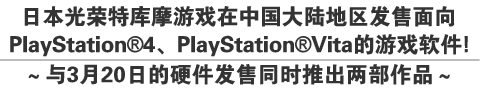 日本光荣特库摩游戏在中国大陆地区
发售面向PlayStation®4、PlayStation®Vita的游戏软件！
～与3月20日的硬件发售同时推出两部作品～