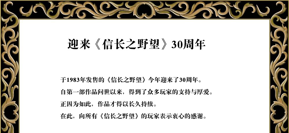 
于1983年发售的《信长之野望》今年迎来了30周年。
自第一部作品问世以来，得到了众多玩家的支持与厚爱。
正因为如此，作品才得以长久持续。
在此向所有《信长之野望》的玩家表示衷心的感谢。