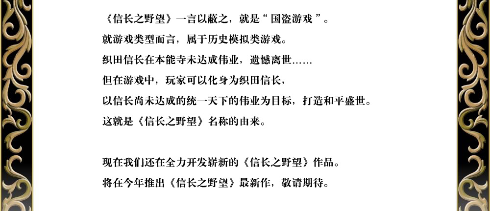 《信长之野望》一言以蔽之，就是“国盗游戏”。
就游戏类型而言，属于历史模拟类游戏。
织田信长在本能寺未达成伟业，遗憾离世……
但在游戏中，玩家可以化身为织田信长，
以信长尚未达成的统一天下的伟业为目标，打造和平盛世。
这就是《信长之野望》名称的由来。

现在我们还在全力开发崭新的《信长之野望》作品。
将在今年推出《信长之野望》最新作，敬请期待。