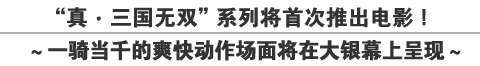 真・三国无双”系列将首次推出电影！
～一骑当千的爽快动作场面将在大银幕上呈现～