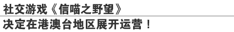 社交游戏《信喵之野望》
决定在港澳台地区展开运营！