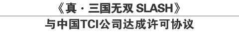 《真・三国无双 SLASH》
与中国TCI公司达成许可协议
