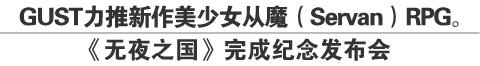 GUST力推新作美少女从魔（Servan）RPG。
《无夜之国》完成纪念发布会